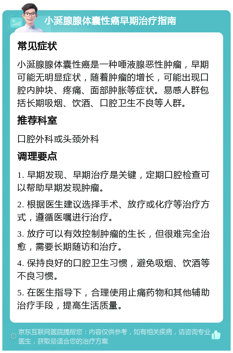 小涎腺腺体囊性癌早期治疗指南 常见症状 小涎腺腺体囊性癌是一种唾液腺恶性肿瘤，早期可能无明显症状，随着肿瘤的增长，可能出现口腔内肿块、疼痛、面部肿胀等症状。易感人群包括长期吸烟、饮酒、口腔卫生不良等人群。 推荐科室 口腔外科或头颈外科 调理要点 1. 早期发现、早期治疗是关键，定期口腔检查可以帮助早期发现肿瘤。 2. 根据医生建议选择手术、放疗或化疗等治疗方式，遵循医嘱进行治疗。 3. 放疗可以有效控制肿瘤的生长，但很难完全治愈，需要长期随访和治疗。 4. 保持良好的口腔卫生习惯，避免吸烟、饮酒等不良习惯。 5. 在医生指导下，合理使用止痛药物和其他辅助治疗手段，提高生活质量。