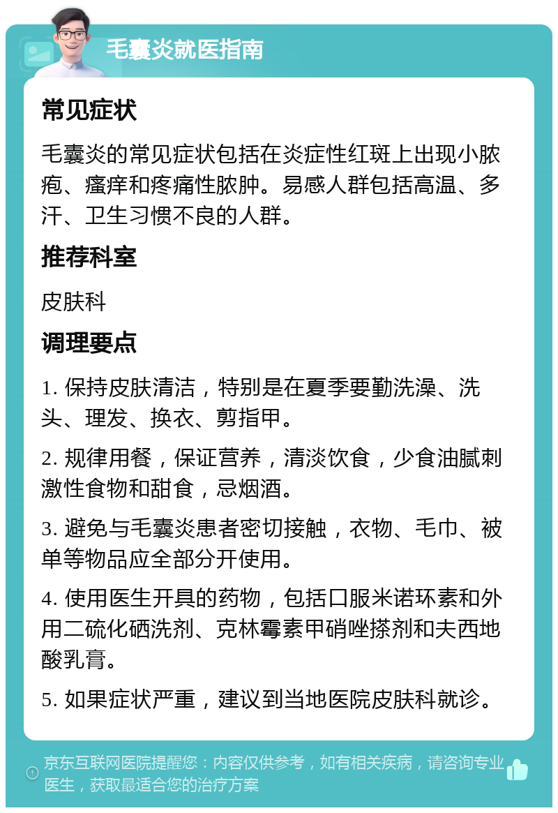 毛囊炎就医指南 常见症状 毛囊炎的常见症状包括在炎症性红斑上出现小脓疱、瘙痒和疼痛性脓肿。易感人群包括高温、多汗、卫生习惯不良的人群。 推荐科室 皮肤科 调理要点 1. 保持皮肤清洁，特别是在夏季要勤洗澡、洗头、理发、换衣、剪指甲。 2. 规律用餐，保证营养，清淡饮食，少食油腻刺激性食物和甜食，忌烟酒。 3. 避免与毛囊炎患者密切接触，衣物、毛巾、被单等物品应全部分开使用。 4. 使用医生开具的药物，包括口服米诺环素和外用二硫化硒洗剂、克林霉素甲硝唑搽剂和夫西地酸乳膏。 5. 如果症状严重，建议到当地医院皮肤科就诊。