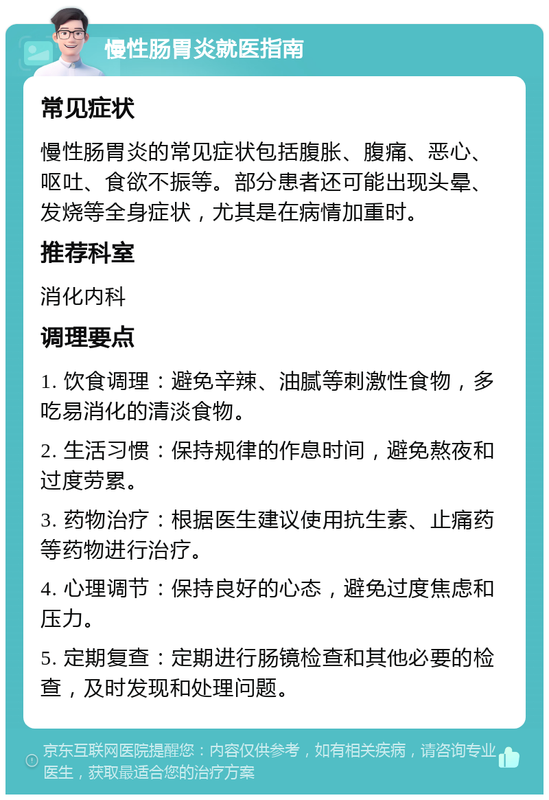 慢性肠胃炎就医指南 常见症状 慢性肠胃炎的常见症状包括腹胀、腹痛、恶心、呕吐、食欲不振等。部分患者还可能出现头晕、发烧等全身症状，尤其是在病情加重时。 推荐科室 消化内科 调理要点 1. 饮食调理：避免辛辣、油腻等刺激性食物，多吃易消化的清淡食物。 2. 生活习惯：保持规律的作息时间，避免熬夜和过度劳累。 3. 药物治疗：根据医生建议使用抗生素、止痛药等药物进行治疗。 4. 心理调节：保持良好的心态，避免过度焦虑和压力。 5. 定期复查：定期进行肠镜检查和其他必要的检查，及时发现和处理问题。