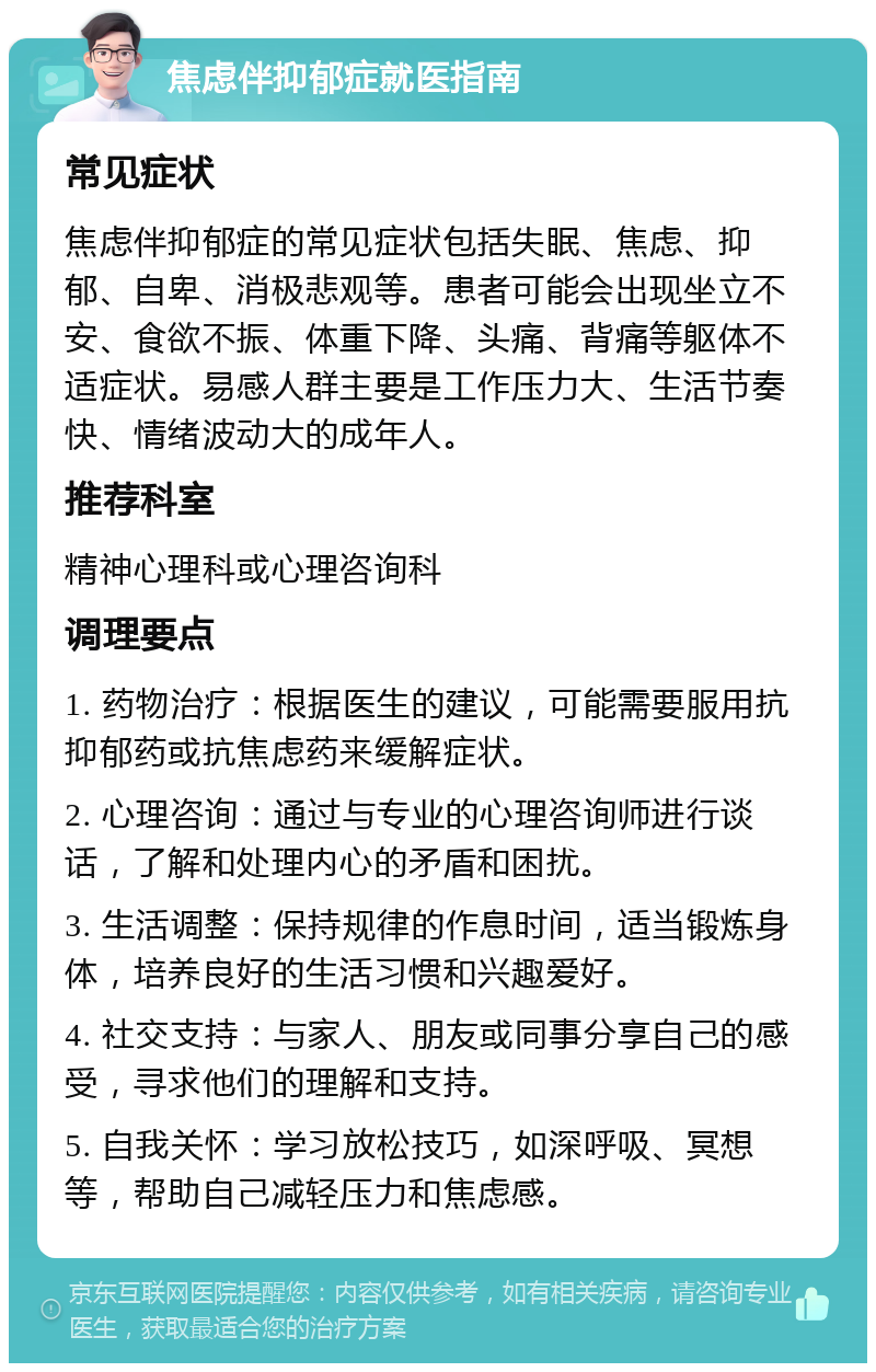 焦虑伴抑郁症就医指南 常见症状 焦虑伴抑郁症的常见症状包括失眠、焦虑、抑郁、自卑、消极悲观等。患者可能会出现坐立不安、食欲不振、体重下降、头痛、背痛等躯体不适症状。易感人群主要是工作压力大、生活节奏快、情绪波动大的成年人。 推荐科室 精神心理科或心理咨询科 调理要点 1. 药物治疗：根据医生的建议，可能需要服用抗抑郁药或抗焦虑药来缓解症状。 2. 心理咨询：通过与专业的心理咨询师进行谈话，了解和处理内心的矛盾和困扰。 3. 生活调整：保持规律的作息时间，适当锻炼身体，培养良好的生活习惯和兴趣爱好。 4. 社交支持：与家人、朋友或同事分享自己的感受，寻求他们的理解和支持。 5. 自我关怀：学习放松技巧，如深呼吸、冥想等，帮助自己减轻压力和焦虑感。