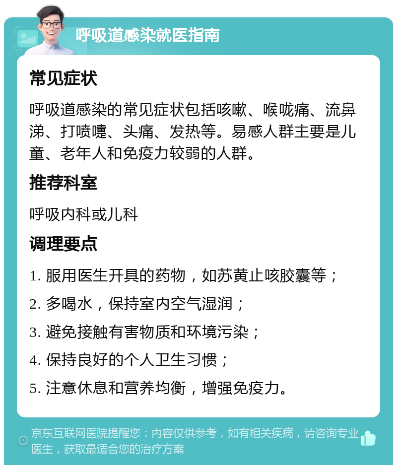 呼吸道感染就医指南 常见症状 呼吸道感染的常见症状包括咳嗽、喉咙痛、流鼻涕、打喷嚏、头痛、发热等。易感人群主要是儿童、老年人和免疫力较弱的人群。 推荐科室 呼吸内科或儿科 调理要点 1. 服用医生开具的药物，如苏黄止咳胶囊等； 2. 多喝水，保持室内空气湿润； 3. 避免接触有害物质和环境污染； 4. 保持良好的个人卫生习惯； 5. 注意休息和营养均衡，增强免疫力。