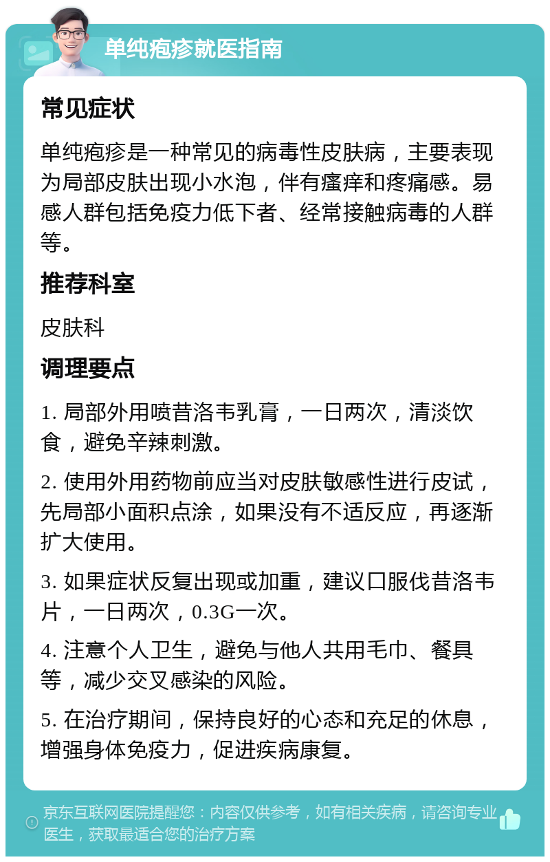 单纯疱疹就医指南 常见症状 单纯疱疹是一种常见的病毒性皮肤病，主要表现为局部皮肤出现小水泡，伴有瘙痒和疼痛感。易感人群包括免疫力低下者、经常接触病毒的人群等。 推荐科室 皮肤科 调理要点 1. 局部外用喷昔洛韦乳膏，一日两次，清淡饮食，避免辛辣刺激。 2. 使用外用药物前应当对皮肤敏感性进行皮试，先局部小面积点涂，如果没有不适反应，再逐渐扩大使用。 3. 如果症状反复出现或加重，建议口服伐昔洛韦片，一日两次，0.3G一次。 4. 注意个人卫生，避免与他人共用毛巾、餐具等，减少交叉感染的风险。 5. 在治疗期间，保持良好的心态和充足的休息，增强身体免疫力，促进疾病康复。