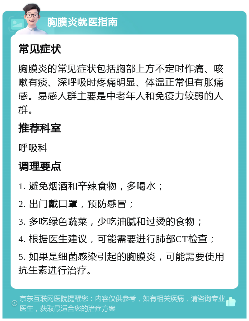 胸膜炎就医指南 常见症状 胸膜炎的常见症状包括胸部上方不定时作痛、咳嗽有痰、深呼吸时疼痛明显、体温正常但有胀痛感。易感人群主要是中老年人和免疫力较弱的人群。 推荐科室 呼吸科 调理要点 1. 避免烟酒和辛辣食物，多喝水； 2. 出门戴口罩，预防感冒； 3. 多吃绿色蔬菜，少吃油腻和过烫的食物； 4. 根据医生建议，可能需要进行肺部CT检查； 5. 如果是细菌感染引起的胸膜炎，可能需要使用抗生素进行治疗。