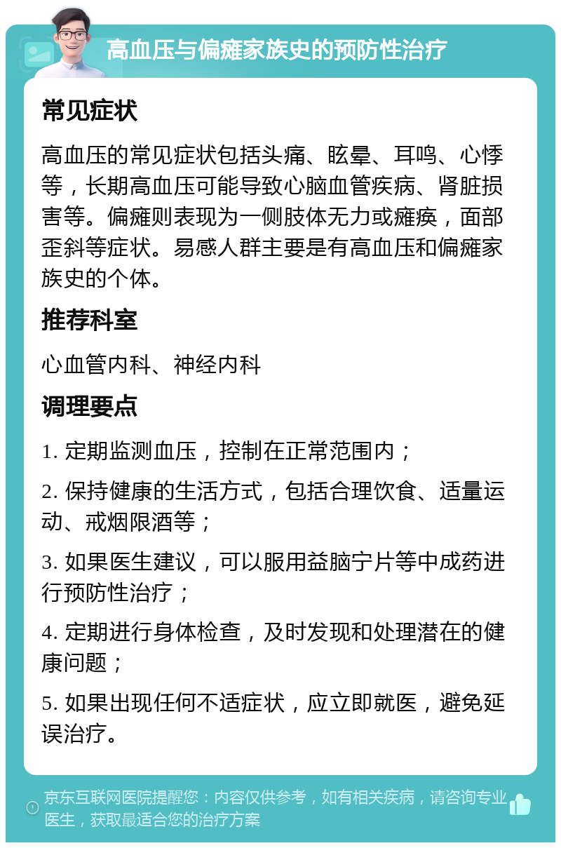 高血压与偏瘫家族史的预防性治疗 常见症状 高血压的常见症状包括头痛、眩晕、耳鸣、心悸等，长期高血压可能导致心脑血管疾病、肾脏损害等。偏瘫则表现为一侧肢体无力或瘫痪，面部歪斜等症状。易感人群主要是有高血压和偏瘫家族史的个体。 推荐科室 心血管内科、神经内科 调理要点 1. 定期监测血压，控制在正常范围内； 2. 保持健康的生活方式，包括合理饮食、适量运动、戒烟限酒等； 3. 如果医生建议，可以服用益脑宁片等中成药进行预防性治疗； 4. 定期进行身体检查，及时发现和处理潜在的健康问题； 5. 如果出现任何不适症状，应立即就医，避免延误治疗。