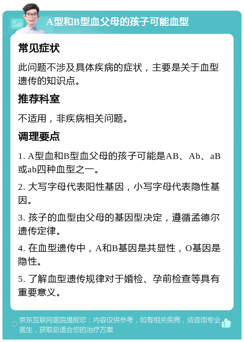 A型和B型血父母的孩子可能血型 常见症状 此问题不涉及具体疾病的症状，主要是关于血型遗传的知识点。 推荐科室 不适用，非疾病相关问题。 调理要点 1. A型血和B型血父母的孩子可能是AB、Ab、aB或ab四种血型之一。 2. 大写字母代表阳性基因，小写字母代表隐性基因。 3. 孩子的血型由父母的基因型决定，遵循孟德尔遗传定律。 4. 在血型遗传中，A和B基因是共显性，O基因是隐性。 5. 了解血型遗传规律对于婚检、孕前检查等具有重要意义。