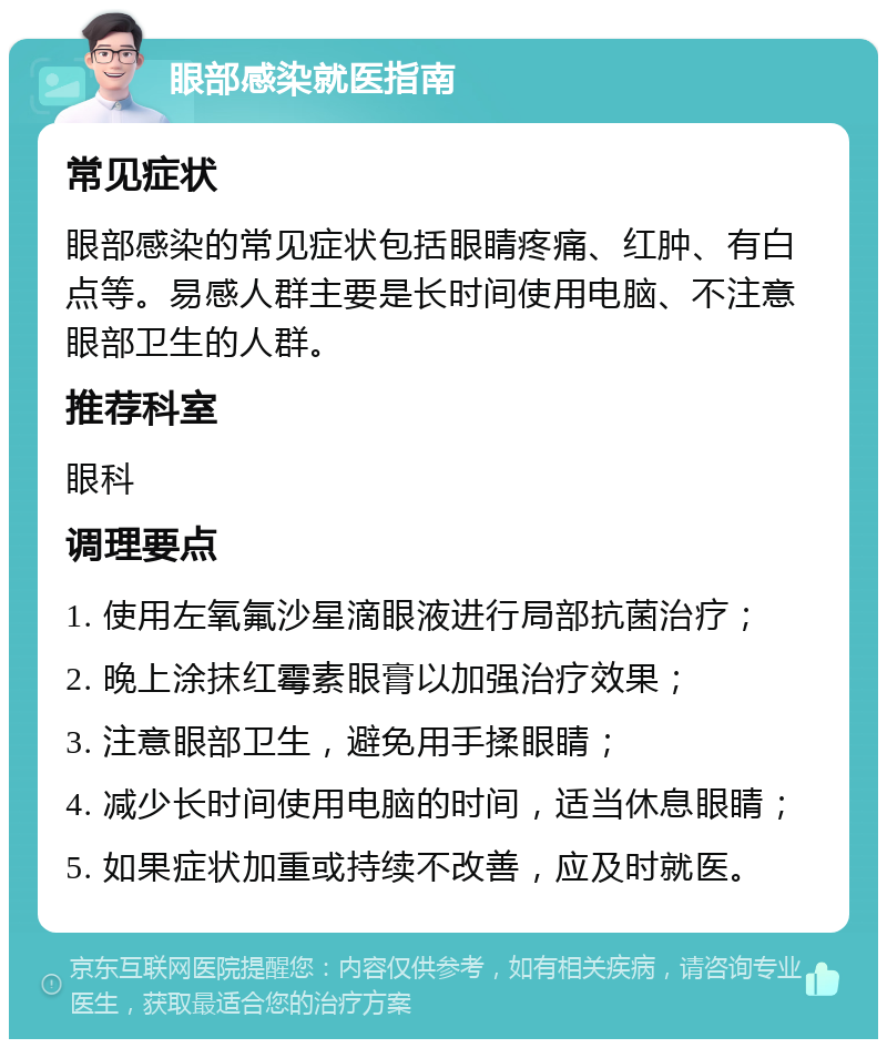 眼部感染就医指南 常见症状 眼部感染的常见症状包括眼睛疼痛、红肿、有白点等。易感人群主要是长时间使用电脑、不注意眼部卫生的人群。 推荐科室 眼科 调理要点 1. 使用左氧氟沙星滴眼液进行局部抗菌治疗； 2. 晚上涂抹红霉素眼膏以加强治疗效果； 3. 注意眼部卫生，避免用手揉眼睛； 4. 减少长时间使用电脑的时间，适当休息眼睛； 5. 如果症状加重或持续不改善，应及时就医。