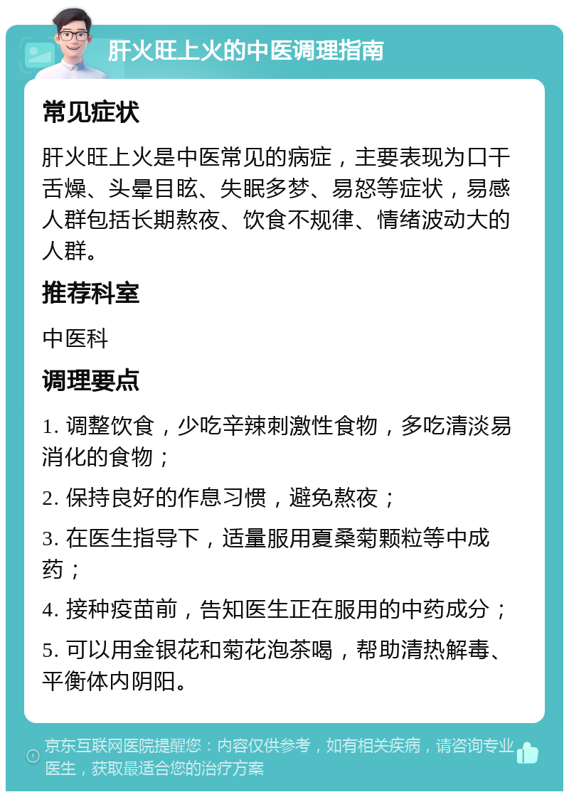 肝火旺上火的中医调理指南 常见症状 肝火旺上火是中医常见的病症，主要表现为口干舌燥、头晕目眩、失眠多梦、易怒等症状，易感人群包括长期熬夜、饮食不规律、情绪波动大的人群。 推荐科室 中医科 调理要点 1. 调整饮食，少吃辛辣刺激性食物，多吃清淡易消化的食物； 2. 保持良好的作息习惯，避免熬夜； 3. 在医生指导下，适量服用夏桑菊颗粒等中成药； 4. 接种疫苗前，告知医生正在服用的中药成分； 5. 可以用金银花和菊花泡茶喝，帮助清热解毒、平衡体内阴阳。