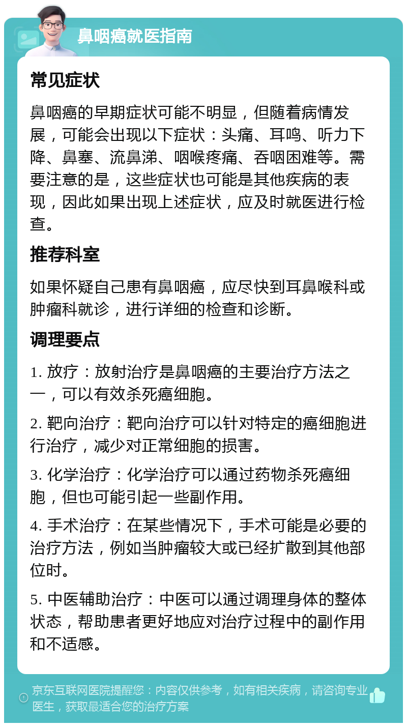 鼻咽癌就医指南 常见症状 鼻咽癌的早期症状可能不明显，但随着病情发展，可能会出现以下症状：头痛、耳鸣、听力下降、鼻塞、流鼻涕、咽喉疼痛、吞咽困难等。需要注意的是，这些症状也可能是其他疾病的表现，因此如果出现上述症状，应及时就医进行检查。 推荐科室 如果怀疑自己患有鼻咽癌，应尽快到耳鼻喉科或肿瘤科就诊，进行详细的检查和诊断。 调理要点 1. 放疗：放射治疗是鼻咽癌的主要治疗方法之一，可以有效杀死癌细胞。 2. 靶向治疗：靶向治疗可以针对特定的癌细胞进行治疗，减少对正常细胞的损害。 3. 化学治疗：化学治疗可以通过药物杀死癌细胞，但也可能引起一些副作用。 4. 手术治疗：在某些情况下，手术可能是必要的治疗方法，例如当肿瘤较大或已经扩散到其他部位时。 5. 中医辅助治疗：中医可以通过调理身体的整体状态，帮助患者更好地应对治疗过程中的副作用和不适感。