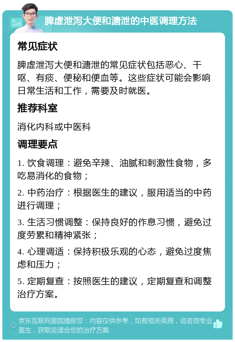 脾虚泄泻大便和溏泄的中医调理方法 常见症状 脾虚泄泻大便和溏泄的常见症状包括恶心、干呕、有痰、便秘和便血等。这些症状可能会影响日常生活和工作，需要及时就医。 推荐科室 消化内科或中医科 调理要点 1. 饮食调理：避免辛辣、油腻和刺激性食物，多吃易消化的食物； 2. 中药治疗：根据医生的建议，服用适当的中药进行调理； 3. 生活习惯调整：保持良好的作息习惯，避免过度劳累和精神紧张； 4. 心理调适：保持积极乐观的心态，避免过度焦虑和压力； 5. 定期复查：按照医生的建议，定期复查和调整治疗方案。