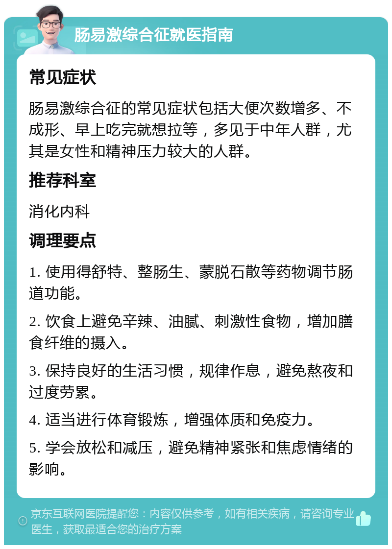 肠易激综合征就医指南 常见症状 肠易激综合征的常见症状包括大便次数增多、不成形、早上吃完就想拉等，多见于中年人群，尤其是女性和精神压力较大的人群。 推荐科室 消化内科 调理要点 1. 使用得舒特、整肠生、蒙脱石散等药物调节肠道功能。 2. 饮食上避免辛辣、油腻、刺激性食物，增加膳食纤维的摄入。 3. 保持良好的生活习惯，规律作息，避免熬夜和过度劳累。 4. 适当进行体育锻炼，增强体质和免疫力。 5. 学会放松和减压，避免精神紧张和焦虑情绪的影响。