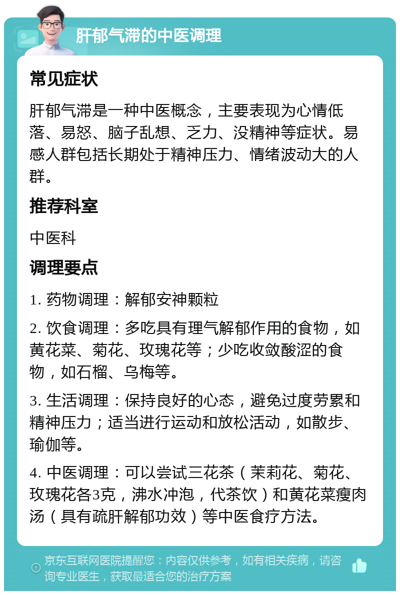 肝郁气滞的中医调理 常见症状 肝郁气滞是一种中医概念，主要表现为心情低落、易怒、脑子乱想、乏力、没精神等症状。易感人群包括长期处于精神压力、情绪波动大的人群。 推荐科室 中医科 调理要点 1. 药物调理：解郁安神颗粒 2. 饮食调理：多吃具有理气解郁作用的食物，如黄花菜、菊花、玫瑰花等；少吃收敛酸涩的食物，如石榴、乌梅等。 3. 生活调理：保持良好的心态，避免过度劳累和精神压力；适当进行运动和放松活动，如散步、瑜伽等。 4. 中医调理：可以尝试三花茶（茉莉花、菊花、玫瑰花各3克，沸水冲泡，代茶饮）和黄花菜瘦肉汤（具有疏肝解郁功效）等中医食疗方法。