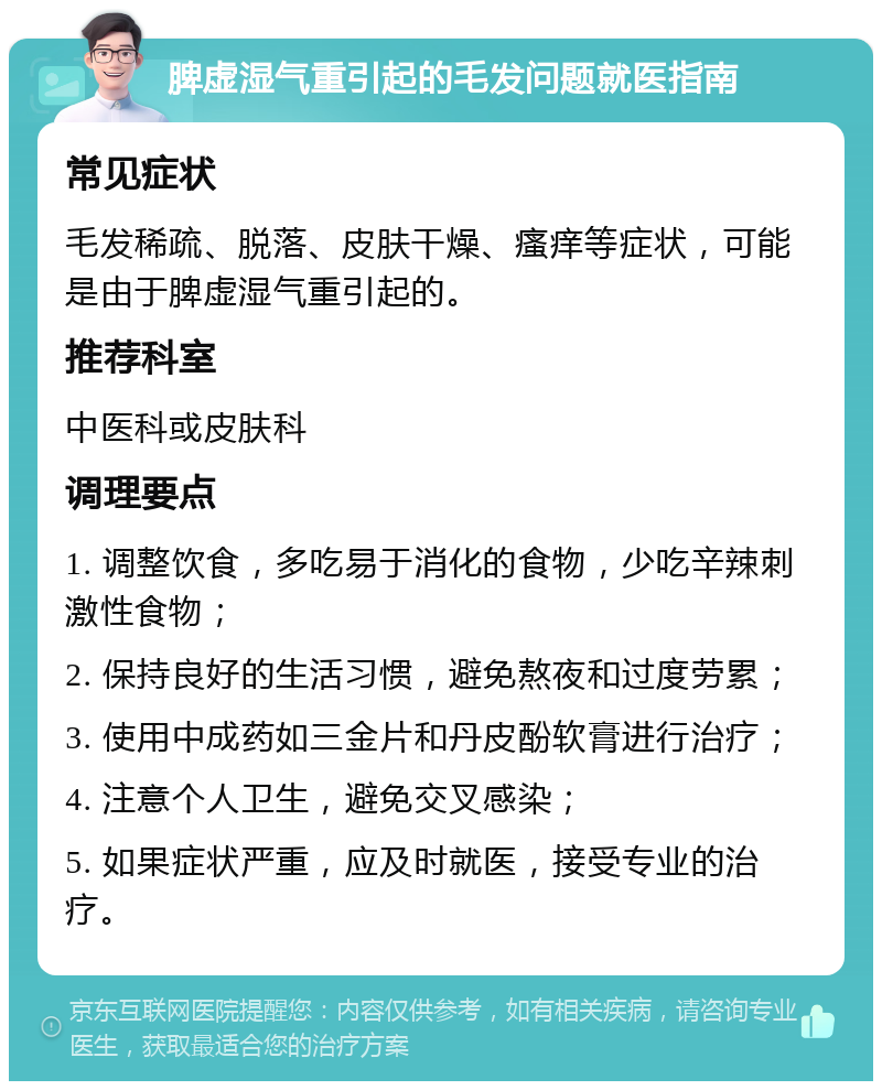 脾虚湿气重引起的毛发问题就医指南 常见症状 毛发稀疏、脱落、皮肤干燥、瘙痒等症状，可能是由于脾虚湿气重引起的。 推荐科室 中医科或皮肤科 调理要点 1. 调整饮食，多吃易于消化的食物，少吃辛辣刺激性食物； 2. 保持良好的生活习惯，避免熬夜和过度劳累； 3. 使用中成药如三金片和丹皮酚软膏进行治疗； 4. 注意个人卫生，避免交叉感染； 5. 如果症状严重，应及时就医，接受专业的治疗。