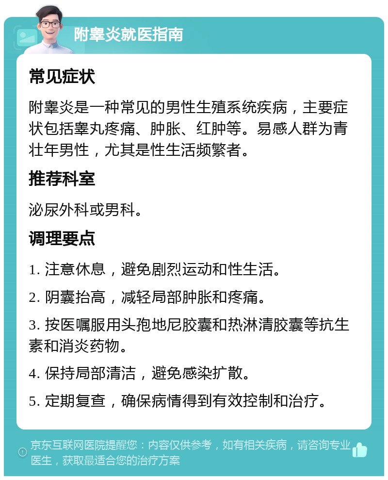 附睾炎就医指南 常见症状 附睾炎是一种常见的男性生殖系统疾病，主要症状包括睾丸疼痛、肿胀、红肿等。易感人群为青壮年男性，尤其是性生活频繁者。 推荐科室 泌尿外科或男科。 调理要点 1. 注意休息，避免剧烈运动和性生活。 2. 阴囊抬高，减轻局部肿胀和疼痛。 3. 按医嘱服用头孢地尼胶囊和热淋清胶囊等抗生素和消炎药物。 4. 保持局部清洁，避免感染扩散。 5. 定期复查，确保病情得到有效控制和治疗。