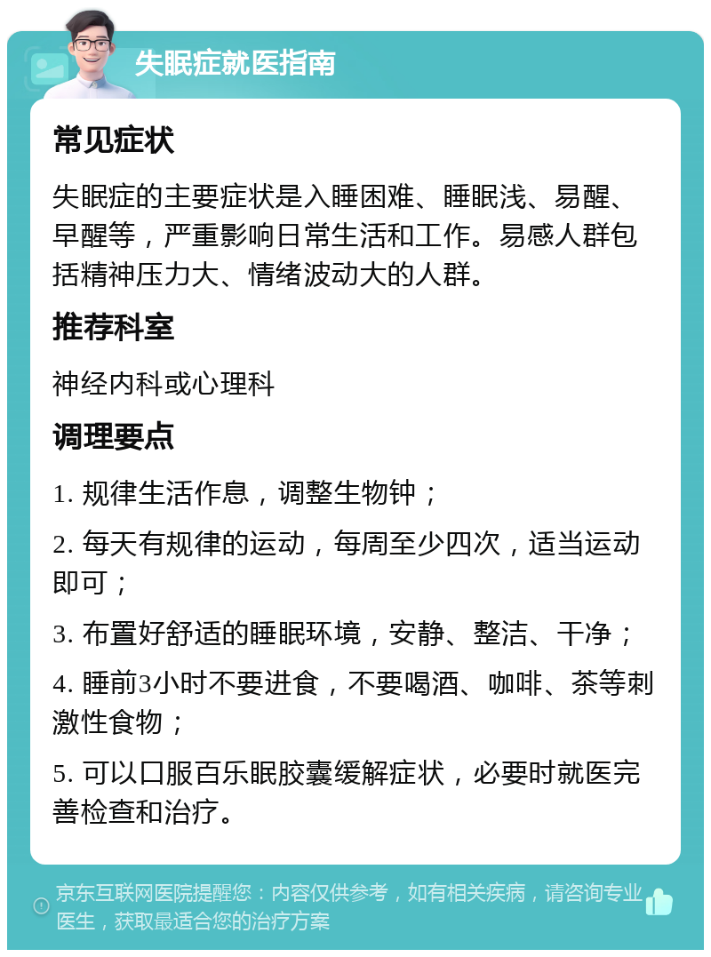 失眠症就医指南 常见症状 失眠症的主要症状是入睡困难、睡眠浅、易醒、早醒等，严重影响日常生活和工作。易感人群包括精神压力大、情绪波动大的人群。 推荐科室 神经内科或心理科 调理要点 1. 规律生活作息，调整生物钟； 2. 每天有规律的运动，每周至少四次，适当运动即可； 3. 布置好舒适的睡眠环境，安静、整洁、干净； 4. 睡前3小时不要进食，不要喝酒、咖啡、茶等刺激性食物； 5. 可以口服百乐眠胶囊缓解症状，必要时就医完善检查和治疗。