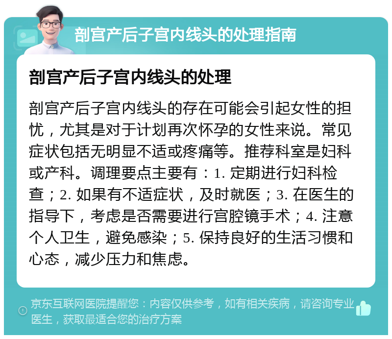 剖宫产后子宫内线头的处理指南 剖宫产后子宫内线头的处理 剖宫产后子宫内线头的存在可能会引起女性的担忧，尤其是对于计划再次怀孕的女性来说。常见症状包括无明显不适或疼痛等。推荐科室是妇科或产科。调理要点主要有：1. 定期进行妇科检查；2. 如果有不适症状，及时就医；3. 在医生的指导下，考虑是否需要进行宫腔镜手术；4. 注意个人卫生，避免感染；5. 保持良好的生活习惯和心态，减少压力和焦虑。