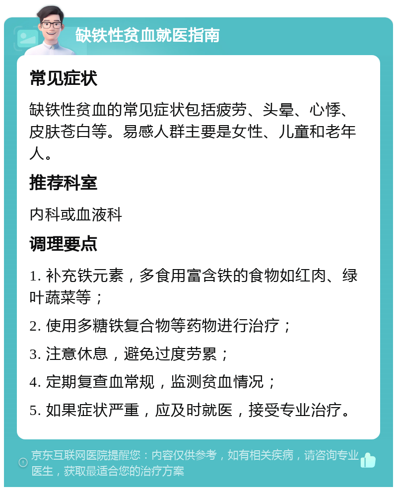 缺铁性贫血就医指南 常见症状 缺铁性贫血的常见症状包括疲劳、头晕、心悸、皮肤苍白等。易感人群主要是女性、儿童和老年人。 推荐科室 内科或血液科 调理要点 1. 补充铁元素，多食用富含铁的食物如红肉、绿叶蔬菜等； 2. 使用多糖铁复合物等药物进行治疗； 3. 注意休息，避免过度劳累； 4. 定期复查血常规，监测贫血情况； 5. 如果症状严重，应及时就医，接受专业治疗。