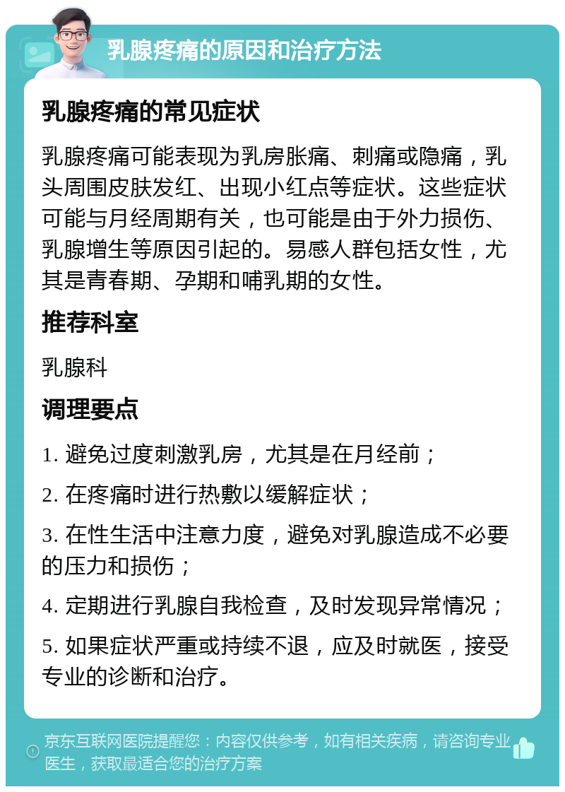 乳腺疼痛的原因和治疗方法 乳腺疼痛的常见症状 乳腺疼痛可能表现为乳房胀痛、刺痛或隐痛，乳头周围皮肤发红、出现小红点等症状。这些症状可能与月经周期有关，也可能是由于外力损伤、乳腺增生等原因引起的。易感人群包括女性，尤其是青春期、孕期和哺乳期的女性。 推荐科室 乳腺科 调理要点 1. 避免过度刺激乳房，尤其是在月经前； 2. 在疼痛时进行热敷以缓解症状； 3. 在性生活中注意力度，避免对乳腺造成不必要的压力和损伤； 4. 定期进行乳腺自我检查，及时发现异常情况； 5. 如果症状严重或持续不退，应及时就医，接受专业的诊断和治疗。