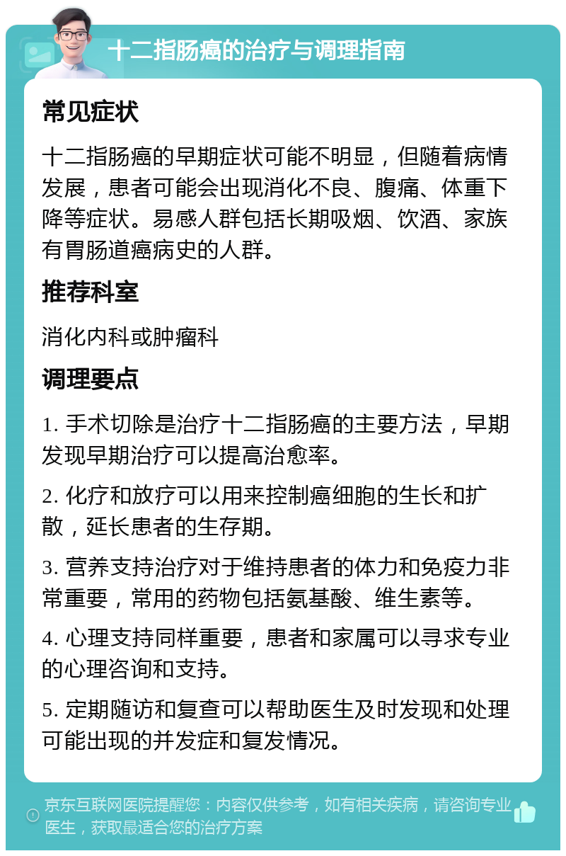 十二指肠癌的治疗与调理指南 常见症状 十二指肠癌的早期症状可能不明显，但随着病情发展，患者可能会出现消化不良、腹痛、体重下降等症状。易感人群包括长期吸烟、饮酒、家族有胃肠道癌病史的人群。 推荐科室 消化内科或肿瘤科 调理要点 1. 手术切除是治疗十二指肠癌的主要方法，早期发现早期治疗可以提高治愈率。 2. 化疗和放疗可以用来控制癌细胞的生长和扩散，延长患者的生存期。 3. 营养支持治疗对于维持患者的体力和免疫力非常重要，常用的药物包括氨基酸、维生素等。 4. 心理支持同样重要，患者和家属可以寻求专业的心理咨询和支持。 5. 定期随访和复查可以帮助医生及时发现和处理可能出现的并发症和复发情况。