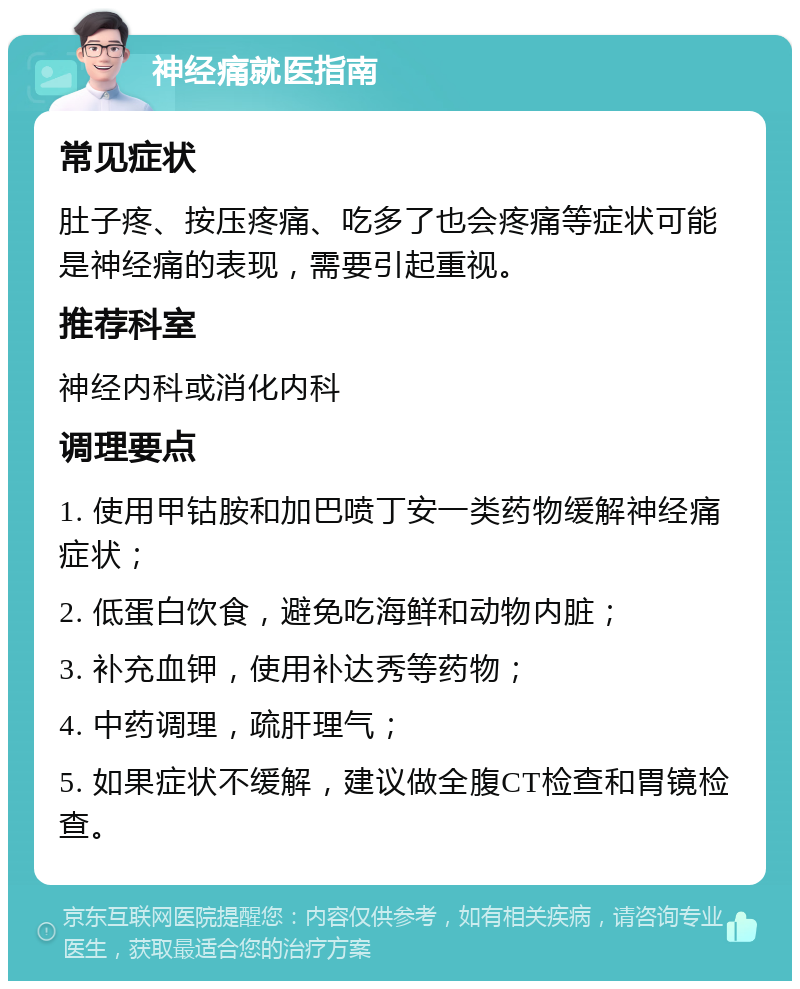 神经痛就医指南 常见症状 肚子疼、按压疼痛、吃多了也会疼痛等症状可能是神经痛的表现，需要引起重视。 推荐科室 神经内科或消化内科 调理要点 1. 使用甲钴胺和加巴喷丁安一类药物缓解神经痛症状； 2. 低蛋白饮食，避免吃海鲜和动物内脏； 3. 补充血钾，使用补达秀等药物； 4. 中药调理，疏肝理气； 5. 如果症状不缓解，建议做全腹CT检查和胃镜检查。