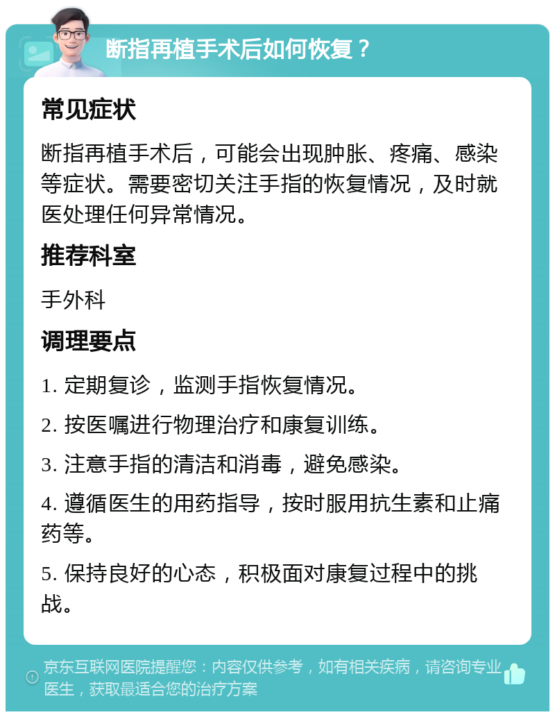 断指再植手术后如何恢复？ 常见症状 断指再植手术后，可能会出现肿胀、疼痛、感染等症状。需要密切关注手指的恢复情况，及时就医处理任何异常情况。 推荐科室 手外科 调理要点 1. 定期复诊，监测手指恢复情况。 2. 按医嘱进行物理治疗和康复训练。 3. 注意手指的清洁和消毒，避免感染。 4. 遵循医生的用药指导，按时服用抗生素和止痛药等。 5. 保持良好的心态，积极面对康复过程中的挑战。