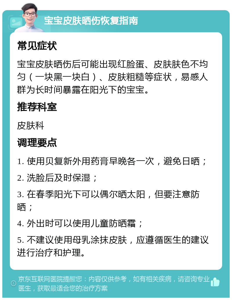宝宝皮肤晒伤恢复指南 常见症状 宝宝皮肤晒伤后可能出现红脸蛋、皮肤肤色不均匀（一块黑一块白）、皮肤粗糙等症状，易感人群为长时间暴露在阳光下的宝宝。 推荐科室 皮肤科 调理要点 1. 使用贝复新外用药膏早晚各一次，避免日晒； 2. 洗脸后及时保湿； 3. 在春季阳光下可以偶尔晒太阳，但要注意防晒； 4. 外出时可以使用儿童防晒霜； 5. 不建议使用母乳涂抹皮肤，应遵循医生的建议进行治疗和护理。