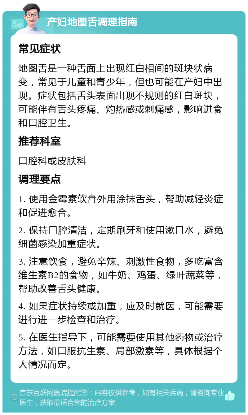 产妇地图舌调理指南 常见症状 地图舌是一种舌面上出现红白相间的斑块状病变，常见于儿童和青少年，但也可能在产妇中出现。症状包括舌头表面出现不规则的红白斑块，可能伴有舌头疼痛、灼热感或刺痛感，影响进食和口腔卫生。 推荐科室 口腔科或皮肤科 调理要点 1. 使用金霉素软膏外用涂抹舌头，帮助减轻炎症和促进愈合。 2. 保持口腔清洁，定期刷牙和使用漱口水，避免细菌感染加重症状。 3. 注意饮食，避免辛辣、刺激性食物，多吃富含维生素B2的食物，如牛奶、鸡蛋、绿叶蔬菜等，帮助改善舌头健康。 4. 如果症状持续或加重，应及时就医，可能需要进行进一步检查和治疗。 5. 在医生指导下，可能需要使用其他药物或治疗方法，如口服抗生素、局部激素等，具体根据个人情况而定。