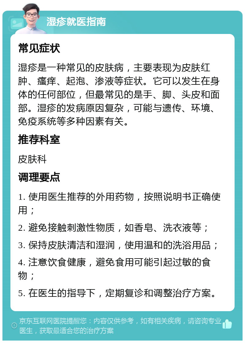 湿疹就医指南 常见症状 湿疹是一种常见的皮肤病，主要表现为皮肤红肿、瘙痒、起泡、渗液等症状。它可以发生在身体的任何部位，但最常见的是手、脚、头皮和面部。湿疹的发病原因复杂，可能与遗传、环境、免疫系统等多种因素有关。 推荐科室 皮肤科 调理要点 1. 使用医生推荐的外用药物，按照说明书正确使用； 2. 避免接触刺激性物质，如香皂、洗衣液等； 3. 保持皮肤清洁和湿润，使用温和的洗浴用品； 4. 注意饮食健康，避免食用可能引起过敏的食物； 5. 在医生的指导下，定期复诊和调整治疗方案。