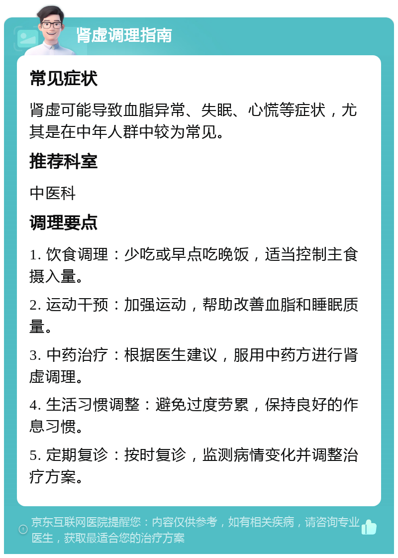 肾虚调理指南 常见症状 肾虚可能导致血脂异常、失眠、心慌等症状，尤其是在中年人群中较为常见。 推荐科室 中医科 调理要点 1. 饮食调理：少吃或早点吃晚饭，适当控制主食摄入量。 2. 运动干预：加强运动，帮助改善血脂和睡眠质量。 3. 中药治疗：根据医生建议，服用中药方进行肾虚调理。 4. 生活习惯调整：避免过度劳累，保持良好的作息习惯。 5. 定期复诊：按时复诊，监测病情变化并调整治疗方案。