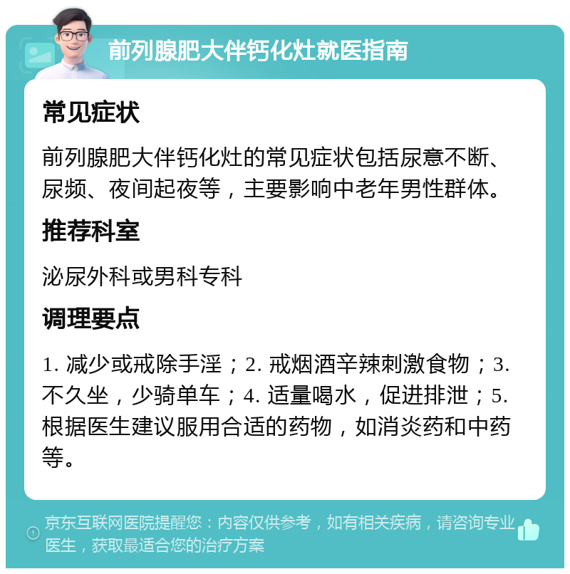 前列腺肥大伴钙化灶就医指南 常见症状 前列腺肥大伴钙化灶的常见症状包括尿意不断、尿频、夜间起夜等，主要影响中老年男性群体。 推荐科室 泌尿外科或男科专科 调理要点 1. 减少或戒除手淫；2. 戒烟酒辛辣刺激食物；3. 不久坐，少骑单车；4. 适量喝水，促进排泄；5. 根据医生建议服用合适的药物，如消炎药和中药等。