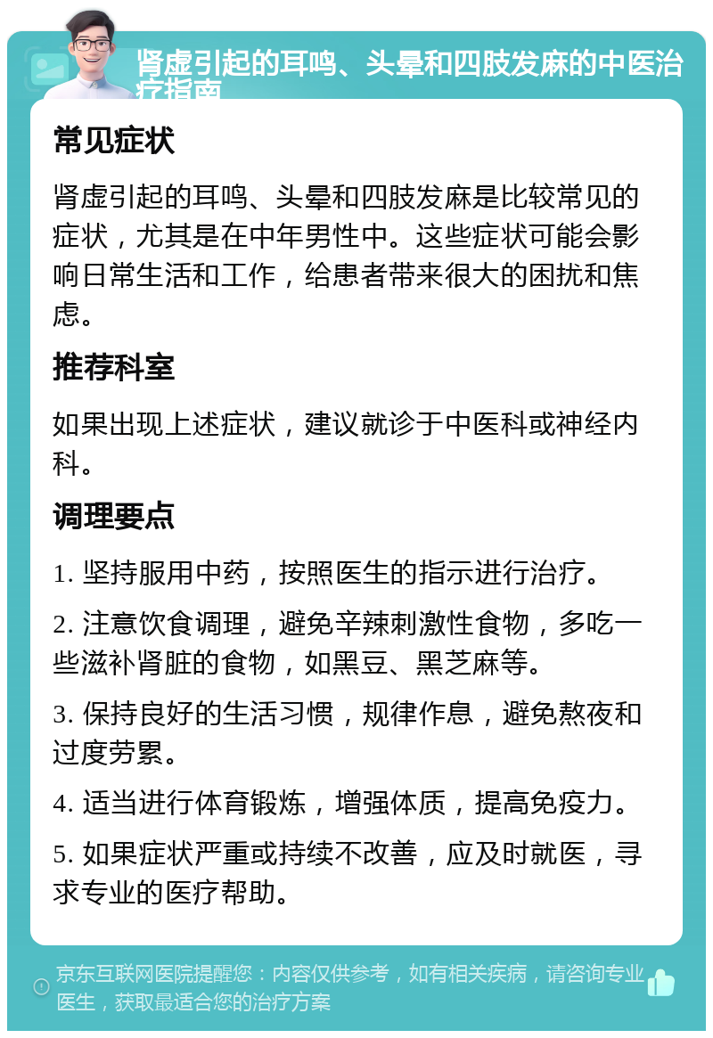 肾虚引起的耳鸣、头晕和四肢发麻的中医治疗指南 常见症状 肾虚引起的耳鸣、头晕和四肢发麻是比较常见的症状，尤其是在中年男性中。这些症状可能会影响日常生活和工作，给患者带来很大的困扰和焦虑。 推荐科室 如果出现上述症状，建议就诊于中医科或神经内科。 调理要点 1. 坚持服用中药，按照医生的指示进行治疗。 2. 注意饮食调理，避免辛辣刺激性食物，多吃一些滋补肾脏的食物，如黑豆、黑芝麻等。 3. 保持良好的生活习惯，规律作息，避免熬夜和过度劳累。 4. 适当进行体育锻炼，增强体质，提高免疫力。 5. 如果症状严重或持续不改善，应及时就医，寻求专业的医疗帮助。