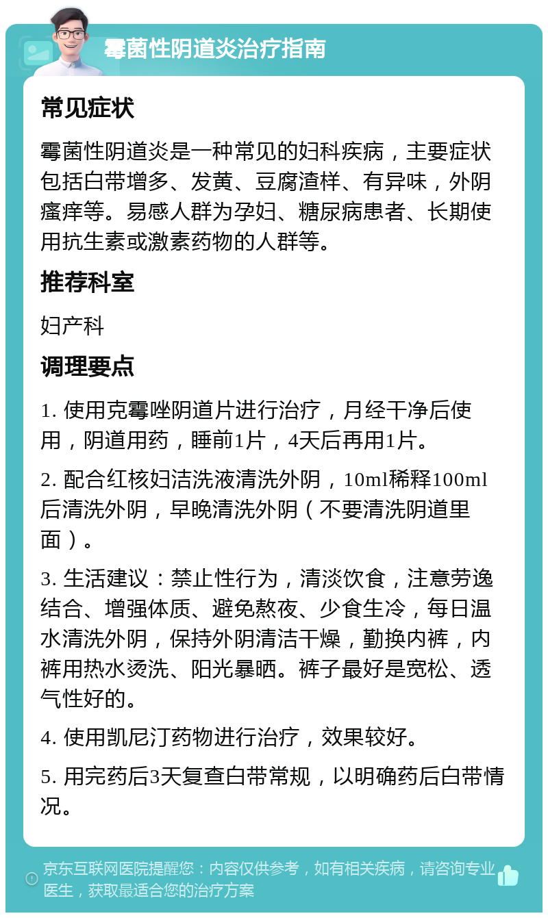 霉菌性阴道炎治疗指南 常见症状 霉菌性阴道炎是一种常见的妇科疾病，主要症状包括白带增多、发黄、豆腐渣样、有异味，外阴瘙痒等。易感人群为孕妇、糖尿病患者、长期使用抗生素或激素药物的人群等。 推荐科室 妇产科 调理要点 1. 使用克霉唑阴道片进行治疗，月经干净后使用，阴道用药，睡前1片，4天后再用1片。 2. 配合红核妇洁洗液清洗外阴，10ml稀释100ml后清洗外阴，早晚清洗外阴（不要清洗阴道里面）。 3. 生活建议：禁止性行为，清淡饮食，注意劳逸结合、增强体质、避免熬夜、少食生冷，每日温水清洗外阴，保持外阴清洁干燥，勤换内裤，内裤用热水烫洗、阳光暴晒。裤子最好是宽松、透气性好的。 4. 使用凯尼汀药物进行治疗，效果较好。 5. 用完药后3天复查白带常规，以明确药后白带情况。