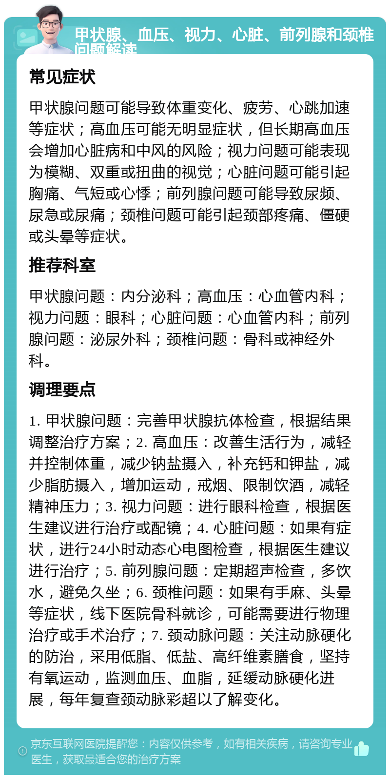 甲状腺、血压、视力、心脏、前列腺和颈椎问题解读 常见症状 甲状腺问题可能导致体重变化、疲劳、心跳加速等症状；高血压可能无明显症状，但长期高血压会增加心脏病和中风的风险；视力问题可能表现为模糊、双重或扭曲的视觉；心脏问题可能引起胸痛、气短或心悸；前列腺问题可能导致尿频、尿急或尿痛；颈椎问题可能引起颈部疼痛、僵硬或头晕等症状。 推荐科室 甲状腺问题：内分泌科；高血压：心血管内科；视力问题：眼科；心脏问题：心血管内科；前列腺问题：泌尿外科；颈椎问题：骨科或神经外科。 调理要点 1. 甲状腺问题：完善甲状腺抗体检查，根据结果调整治疗方案；2. 高血压：改善生活行为，减轻并控制体重，减少钠盐摄入，补充钙和钾盐，减少脂肪摄入，增加运动，戒烟、限制饮酒，减轻精神压力；3. 视力问题：进行眼科检查，根据医生建议进行治疗或配镜；4. 心脏问题：如果有症状，进行24小时动态心电图检查，根据医生建议进行治疗；5. 前列腺问题：定期超声检查，多饮水，避免久坐；6. 颈椎问题：如果有手麻、头晕等症状，线下医院骨科就诊，可能需要进行物理治疗或手术治疗；7. 颈动脉问题：关注动脉硬化的防治，采用低脂、低盐、高纤维素膳食，坚持有氧运动，监测血压、血脂，延缓动脉硬化进展，每年复查颈动脉彩超以了解变化。