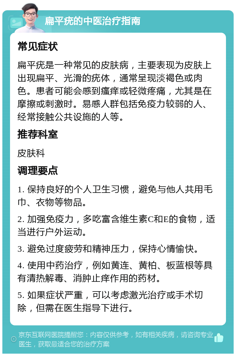 扁平疣的中医治疗指南 常见症状 扁平疣是一种常见的皮肤病，主要表现为皮肤上出现扁平、光滑的疣体，通常呈现淡褐色或肉色。患者可能会感到瘙痒或轻微疼痛，尤其是在摩擦或刺激时。易感人群包括免疫力较弱的人、经常接触公共设施的人等。 推荐科室 皮肤科 调理要点 1. 保持良好的个人卫生习惯，避免与他人共用毛巾、衣物等物品。 2. 加强免疫力，多吃富含维生素C和E的食物，适当进行户外运动。 3. 避免过度疲劳和精神压力，保持心情愉快。 4. 使用中药治疗，例如黄连、黄柏、板蓝根等具有清热解毒、消肿止痒作用的药材。 5. 如果症状严重，可以考虑激光治疗或手术切除，但需在医生指导下进行。