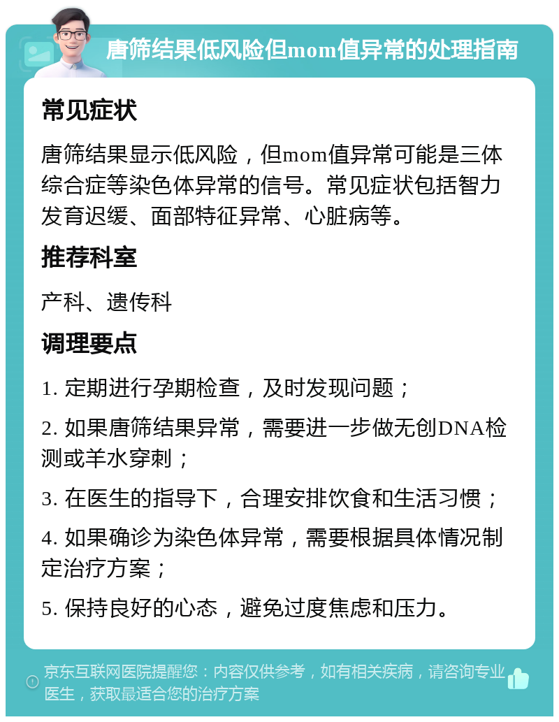 唐筛结果低风险但mom值异常的处理指南 常见症状 唐筛结果显示低风险，但mom值异常可能是三体综合症等染色体异常的信号。常见症状包括智力发育迟缓、面部特征异常、心脏病等。 推荐科室 产科、遗传科 调理要点 1. 定期进行孕期检查，及时发现问题； 2. 如果唐筛结果异常，需要进一步做无创DNA检测或羊水穿刺； 3. 在医生的指导下，合理安排饮食和生活习惯； 4. 如果确诊为染色体异常，需要根据具体情况制定治疗方案； 5. 保持良好的心态，避免过度焦虑和压力。