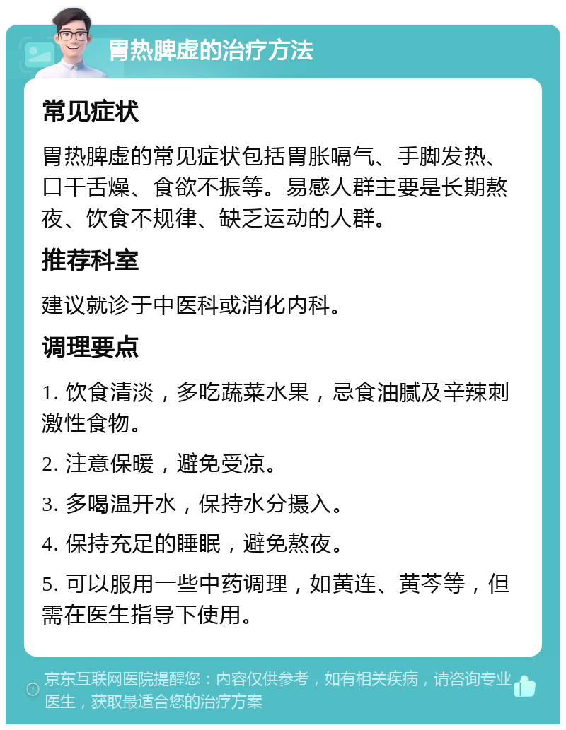 胃热脾虚的治疗方法 常见症状 胃热脾虚的常见症状包括胃胀嗝气、手脚发热、口干舌燥、食欲不振等。易感人群主要是长期熬夜、饮食不规律、缺乏运动的人群。 推荐科室 建议就诊于中医科或消化内科。 调理要点 1. 饮食清淡，多吃蔬菜水果，忌食油腻及辛辣刺激性食物。 2. 注意保暖，避免受凉。 3. 多喝温开水，保持水分摄入。 4. 保持充足的睡眠，避免熬夜。 5. 可以服用一些中药调理，如黄连、黄芩等，但需在医生指导下使用。