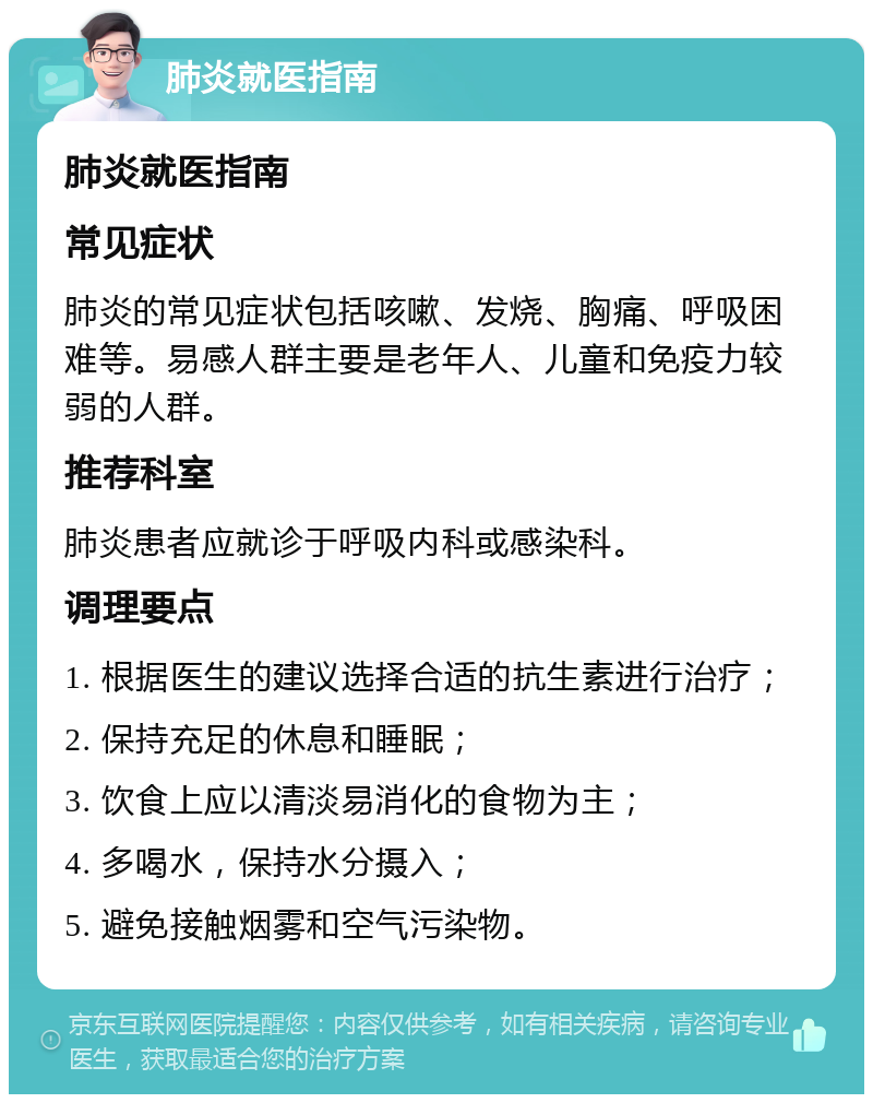 肺炎就医指南 肺炎就医指南 常见症状 肺炎的常见症状包括咳嗽、发烧、胸痛、呼吸困难等。易感人群主要是老年人、儿童和免疫力较弱的人群。 推荐科室 肺炎患者应就诊于呼吸内科或感染科。 调理要点 1. 根据医生的建议选择合适的抗生素进行治疗； 2. 保持充足的休息和睡眠； 3. 饮食上应以清淡易消化的食物为主； 4. 多喝水，保持水分摄入； 5. 避免接触烟雾和空气污染物。