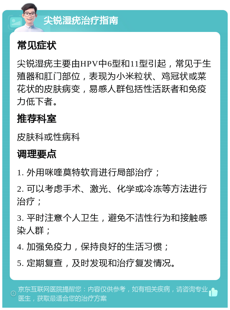 尖锐湿疣治疗指南 常见症状 尖锐湿疣主要由HPV中6型和11型引起，常见于生殖器和肛门部位，表现为小米粒状、鸡冠状或菜花状的皮肤病变，易感人群包括性活跃者和免疫力低下者。 推荐科室 皮肤科或性病科 调理要点 1. 外用咪喹莫特软膏进行局部治疗； 2. 可以考虑手术、激光、化学或冷冻等方法进行治疗； 3. 平时注意个人卫生，避免不洁性行为和接触感染人群； 4. 加强免疫力，保持良好的生活习惯； 5. 定期复查，及时发现和治疗复发情况。