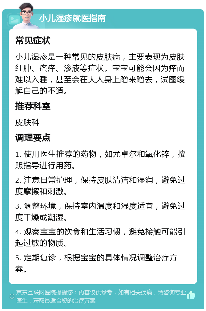 小儿湿疹就医指南 常见症状 小儿湿疹是一种常见的皮肤病，主要表现为皮肤红肿、瘙痒、渗液等症状。宝宝可能会因为痒而难以入睡，甚至会在大人身上蹭来蹭去，试图缓解自己的不适。 推荐科室 皮肤科 调理要点 1. 使用医生推荐的药物，如尤卓尔和氧化锌，按照指导进行用药。 2. 注意日常护理，保持皮肤清洁和湿润，避免过度摩擦和刺激。 3. 调整环境，保持室内温度和湿度适宜，避免过度干燥或潮湿。 4. 观察宝宝的饮食和生活习惯，避免接触可能引起过敏的物质。 5. 定期复诊，根据宝宝的具体情况调整治疗方案。