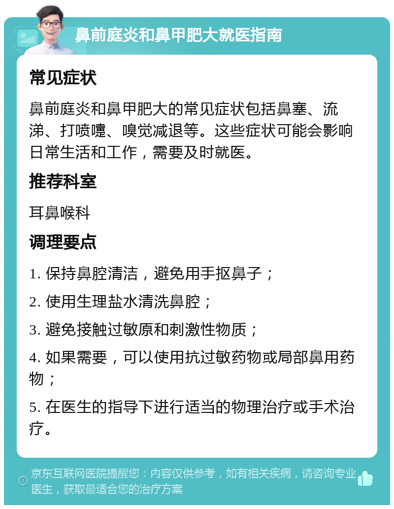 鼻前庭炎和鼻甲肥大就医指南 常见症状 鼻前庭炎和鼻甲肥大的常见症状包括鼻塞、流涕、打喷嚏、嗅觉减退等。这些症状可能会影响日常生活和工作，需要及时就医。 推荐科室 耳鼻喉科 调理要点 1. 保持鼻腔清洁，避免用手抠鼻子； 2. 使用生理盐水清洗鼻腔； 3. 避免接触过敏原和刺激性物质； 4. 如果需要，可以使用抗过敏药物或局部鼻用药物； 5. 在医生的指导下进行适当的物理治疗或手术治疗。