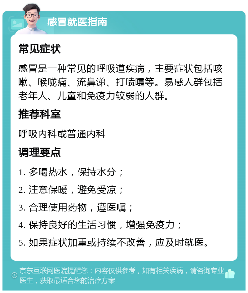 感冒就医指南 常见症状 感冒是一种常见的呼吸道疾病，主要症状包括咳嗽、喉咙痛、流鼻涕、打喷嚏等。易感人群包括老年人、儿童和免疫力较弱的人群。 推荐科室 呼吸内科或普通内科 调理要点 1. 多喝热水，保持水分； 2. 注意保暖，避免受凉； 3. 合理使用药物，遵医嘱； 4. 保持良好的生活习惯，增强免疫力； 5. 如果症状加重或持续不改善，应及时就医。