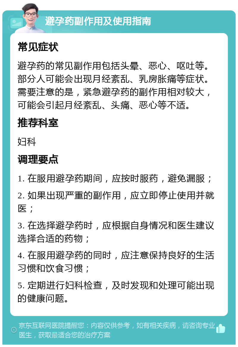 避孕药副作用及使用指南 常见症状 避孕药的常见副作用包括头晕、恶心、呕吐等。部分人可能会出现月经紊乱、乳房胀痛等症状。需要注意的是，紧急避孕药的副作用相对较大，可能会引起月经紊乱、头痛、恶心等不适。 推荐科室 妇科 调理要点 1. 在服用避孕药期间，应按时服药，避免漏服； 2. 如果出现严重的副作用，应立即停止使用并就医； 3. 在选择避孕药时，应根据自身情况和医生建议选择合适的药物； 4. 在服用避孕药的同时，应注意保持良好的生活习惯和饮食习惯； 5. 定期进行妇科检查，及时发现和处理可能出现的健康问题。