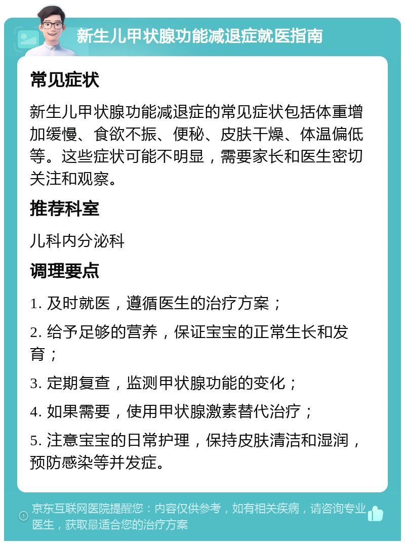 新生儿甲状腺功能减退症就医指南 常见症状 新生儿甲状腺功能减退症的常见症状包括体重增加缓慢、食欲不振、便秘、皮肤干燥、体温偏低等。这些症状可能不明显，需要家长和医生密切关注和观察。 推荐科室 儿科内分泌科 调理要点 1. 及时就医，遵循医生的治疗方案； 2. 给予足够的营养，保证宝宝的正常生长和发育； 3. 定期复查，监测甲状腺功能的变化； 4. 如果需要，使用甲状腺激素替代治疗； 5. 注意宝宝的日常护理，保持皮肤清洁和湿润，预防感染等并发症。