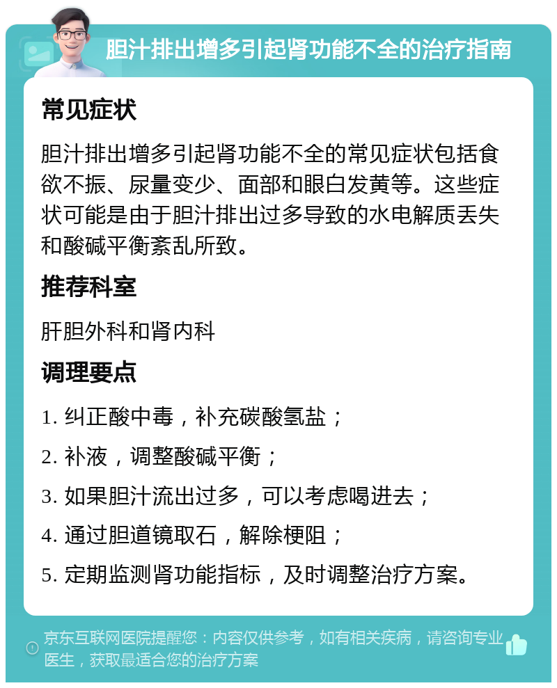 胆汁排出增多引起肾功能不全的治疗指南 常见症状 胆汁排出增多引起肾功能不全的常见症状包括食欲不振、尿量变少、面部和眼白发黄等。这些症状可能是由于胆汁排出过多导致的水电解质丢失和酸碱平衡紊乱所致。 推荐科室 肝胆外科和肾内科 调理要点 1. 纠正酸中毒，补充碳酸氢盐； 2. 补液，调整酸碱平衡； 3. 如果胆汁流出过多，可以考虑喝进去； 4. 通过胆道镜取石，解除梗阻； 5. 定期监测肾功能指标，及时调整治疗方案。