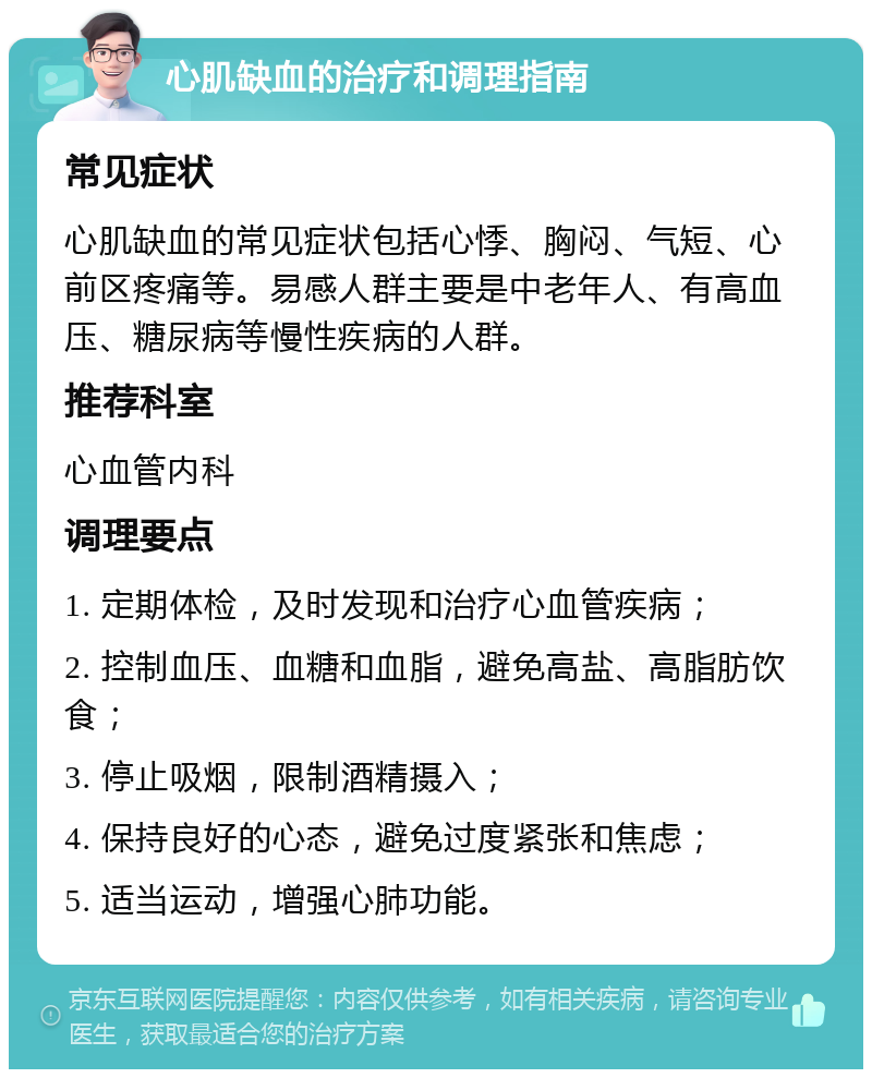 心肌缺血的治疗和调理指南 常见症状 心肌缺血的常见症状包括心悸、胸闷、气短、心前区疼痛等。易感人群主要是中老年人、有高血压、糖尿病等慢性疾病的人群。 推荐科室 心血管内科 调理要点 1. 定期体检，及时发现和治疗心血管疾病； 2. 控制血压、血糖和血脂，避免高盐、高脂肪饮食； 3. 停止吸烟，限制酒精摄入； 4. 保持良好的心态，避免过度紧张和焦虑； 5. 适当运动，增强心肺功能。