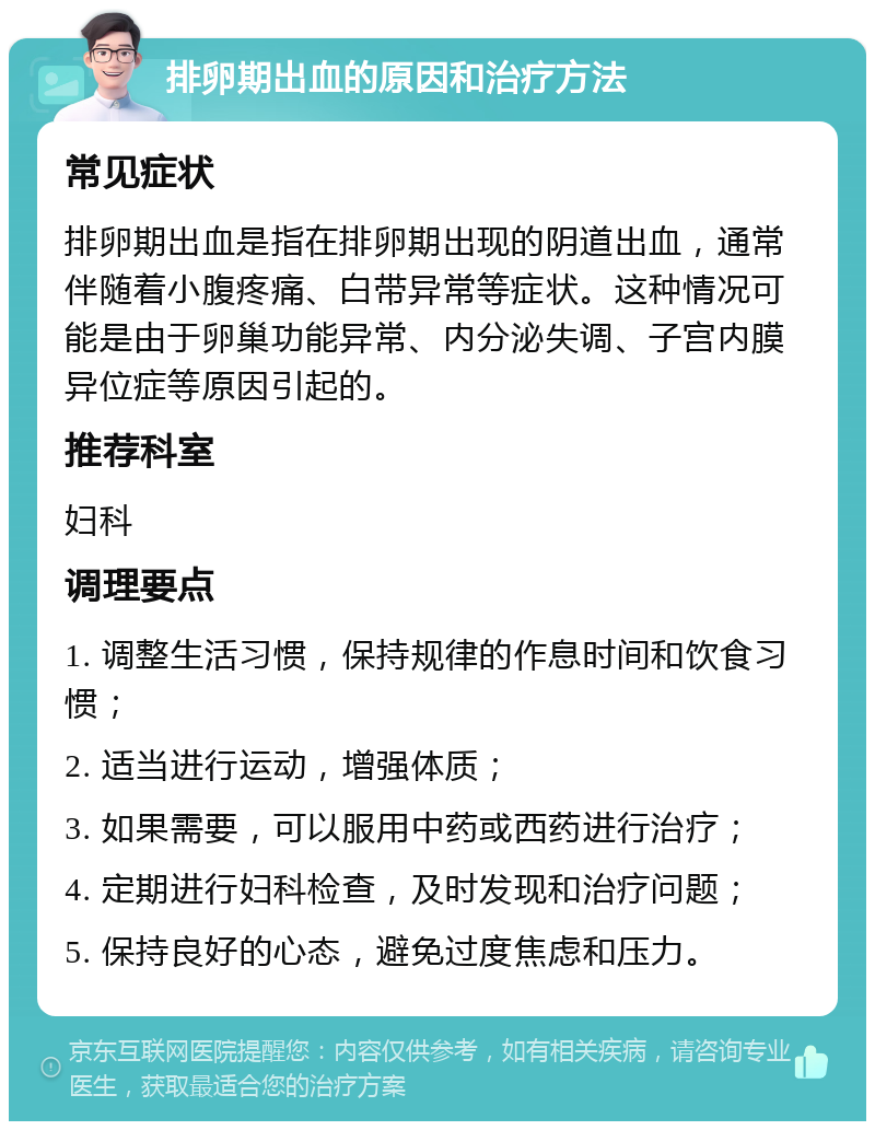 排卵期出血的原因和治疗方法 常见症状 排卵期出血是指在排卵期出现的阴道出血，通常伴随着小腹疼痛、白带异常等症状。这种情况可能是由于卵巢功能异常、内分泌失调、子宫内膜异位症等原因引起的。 推荐科室 妇科 调理要点 1. 调整生活习惯，保持规律的作息时间和饮食习惯； 2. 适当进行运动，增强体质； 3. 如果需要，可以服用中药或西药进行治疗； 4. 定期进行妇科检查，及时发现和治疗问题； 5. 保持良好的心态，避免过度焦虑和压力。