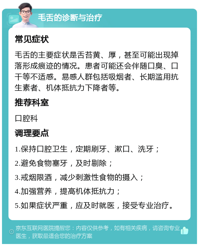 毛舌的诊断与治疗 常见症状 毛舌的主要症状是舌苔黄、厚，甚至可能出现掉落形成痕迹的情况。患者可能还会伴随口臭、口干等不适感。易感人群包括吸烟者、长期滥用抗生素者、机体抵抗力下降者等。 推荐科室 口腔科 调理要点 1.保持口腔卫生，定期刷牙、漱口、洗牙； 2.避免食物塞牙，及时剔除； 3.戒烟限酒，减少刺激性食物的摄入； 4.加强营养，提高机体抵抗力； 5.如果症状严重，应及时就医，接受专业治疗。