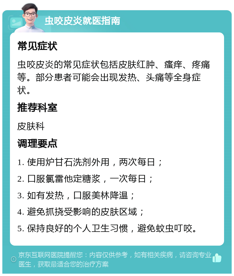 虫咬皮炎就医指南 常见症状 虫咬皮炎的常见症状包括皮肤红肿、瘙痒、疼痛等。部分患者可能会出现发热、头痛等全身症状。 推荐科室 皮肤科 调理要点 1. 使用炉甘石洗剂外用，两次每日； 2. 口服氯雷他定糖浆，一次每日； 3. 如有发热，口服美林降温； 4. 避免抓挠受影响的皮肤区域； 5. 保持良好的个人卫生习惯，避免蚊虫叮咬。