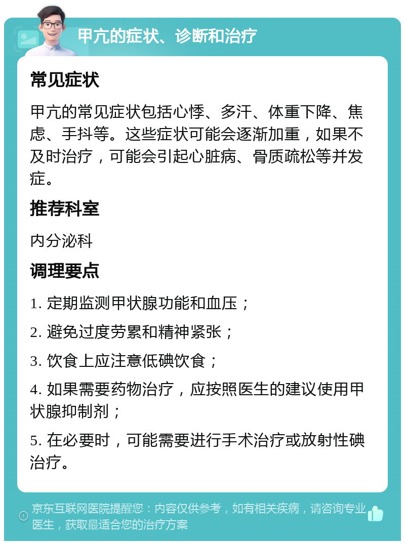 甲亢的症状、诊断和治疗 常见症状 甲亢的常见症状包括心悸、多汗、体重下降、焦虑、手抖等。这些症状可能会逐渐加重，如果不及时治疗，可能会引起心脏病、骨质疏松等并发症。 推荐科室 内分泌科 调理要点 1. 定期监测甲状腺功能和血压； 2. 避免过度劳累和精神紧张； 3. 饮食上应注意低碘饮食； 4. 如果需要药物治疗，应按照医生的建议使用甲状腺抑制剂； 5. 在必要时，可能需要进行手术治疗或放射性碘治疗。