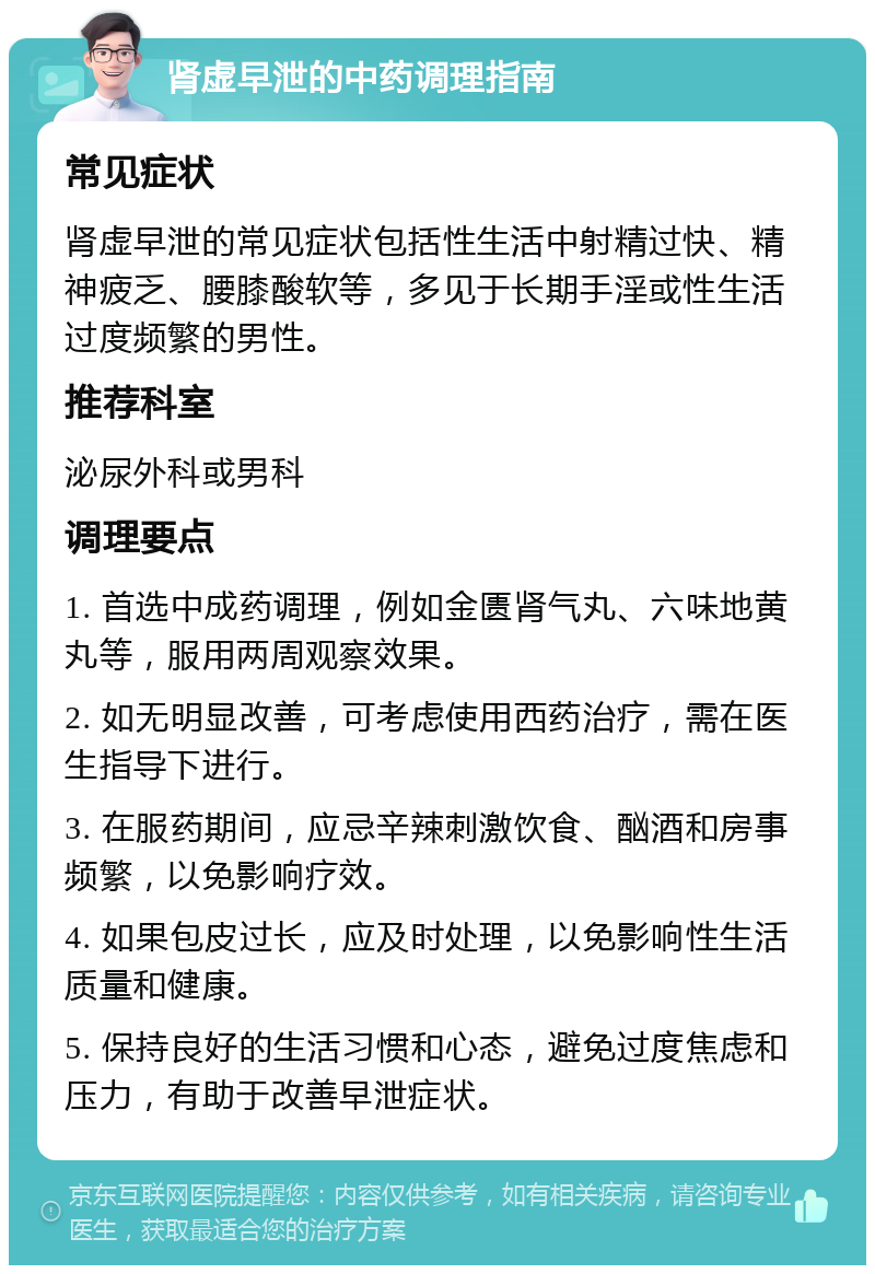 肾虚早泄的中药调理指南 常见症状 肾虚早泄的常见症状包括性生活中射精过快、精神疲乏、腰膝酸软等，多见于长期手淫或性生活过度频繁的男性。 推荐科室 泌尿外科或男科 调理要点 1. 首选中成药调理，例如金匮肾气丸、六味地黄丸等，服用两周观察效果。 2. 如无明显改善，可考虑使用西药治疗，需在医生指导下进行。 3. 在服药期间，应忌辛辣刺激饮食、酗酒和房事频繁，以免影响疗效。 4. 如果包皮过长，应及时处理，以免影响性生活质量和健康。 5. 保持良好的生活习惯和心态，避免过度焦虑和压力，有助于改善早泄症状。