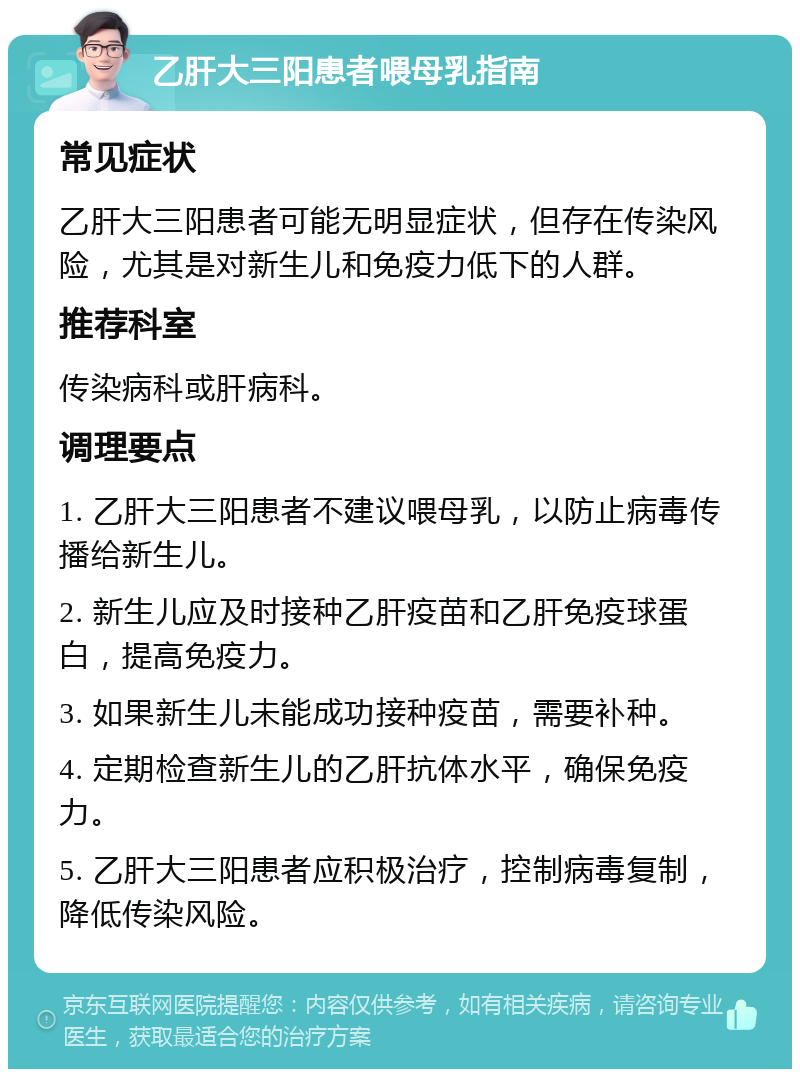 乙肝大三阳患者喂母乳指南 常见症状 乙肝大三阳患者可能无明显症状，但存在传染风险，尤其是对新生儿和免疫力低下的人群。 推荐科室 传染病科或肝病科。 调理要点 1. 乙肝大三阳患者不建议喂母乳，以防止病毒传播给新生儿。 2. 新生儿应及时接种乙肝疫苗和乙肝免疫球蛋白，提高免疫力。 3. 如果新生儿未能成功接种疫苗，需要补种。 4. 定期检查新生儿的乙肝抗体水平，确保免疫力。 5. 乙肝大三阳患者应积极治疗，控制病毒复制，降低传染风险。